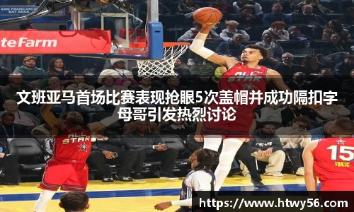 文班亚马首场比赛表现抢眼5次盖帽并成功隔扣字母哥引发热烈讨论
